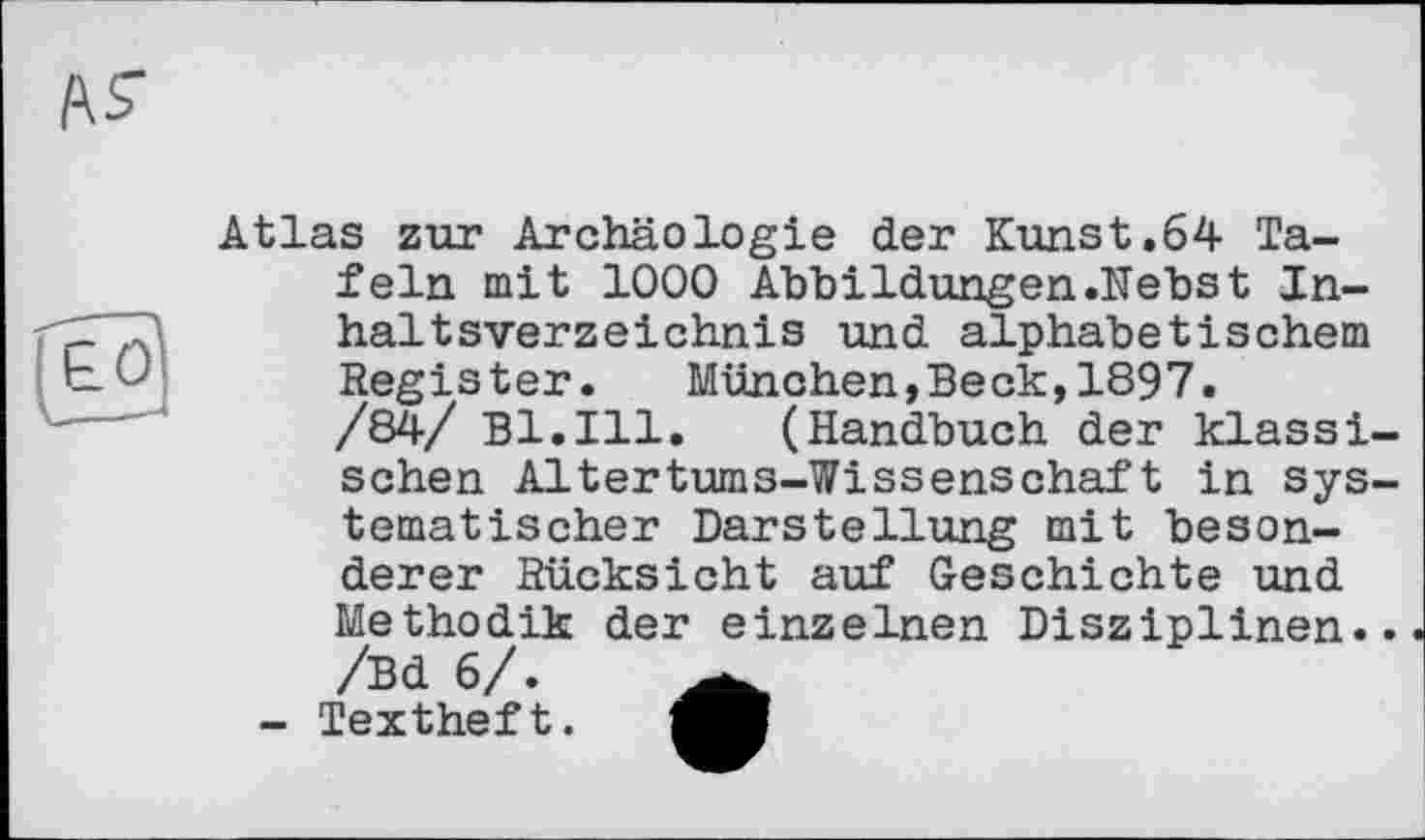 ﻿Atlas zur Archäologie der Kunst.64 Tafeln mit 1000 Abbildungen .Nebst Inhaltsverzeichnis und alphabetischem Register. München,Beck,1897.
/84/ Bl.Ill. (Handbuch der klassischen Altertums-Wissenschaft in systematischer Darstellung mit besonderer Rücksicht auf Geschichte und Methodik der einzelnen Disziplinen.. /Bd 6/.
- Textheft.